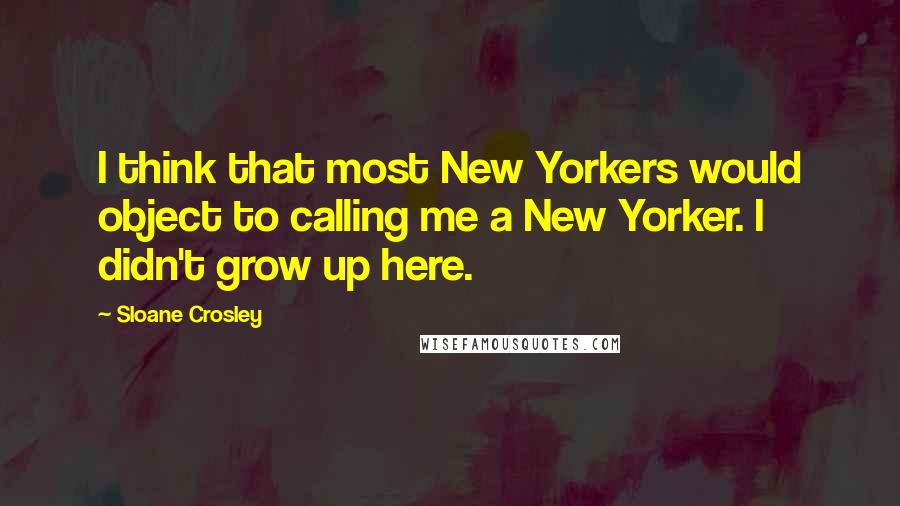Sloane Crosley Quotes: I think that most New Yorkers would object to calling me a New Yorker. I didn't grow up here.