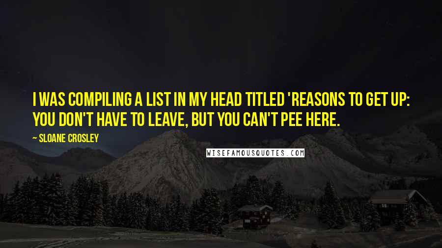 Sloane Crosley Quotes: I was compiling a list in my head titled 'Reasons to Get Up: You Don't Have to Leave, but You Can't Pee Here.