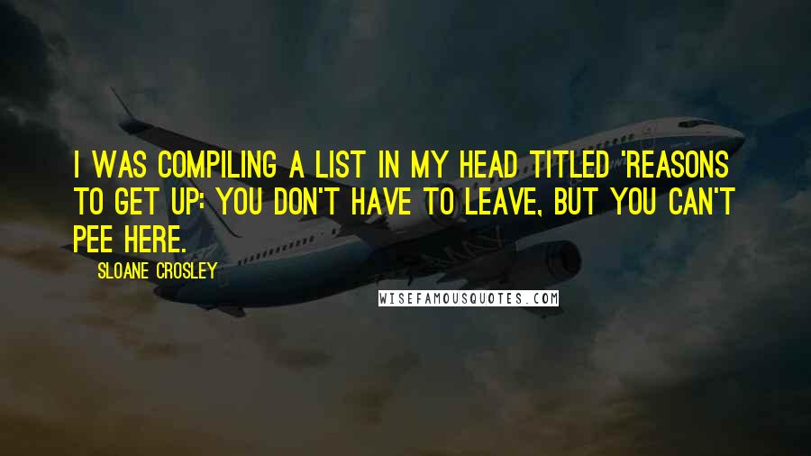 Sloane Crosley Quotes: I was compiling a list in my head titled 'Reasons to Get Up: You Don't Have to Leave, but You Can't Pee Here.