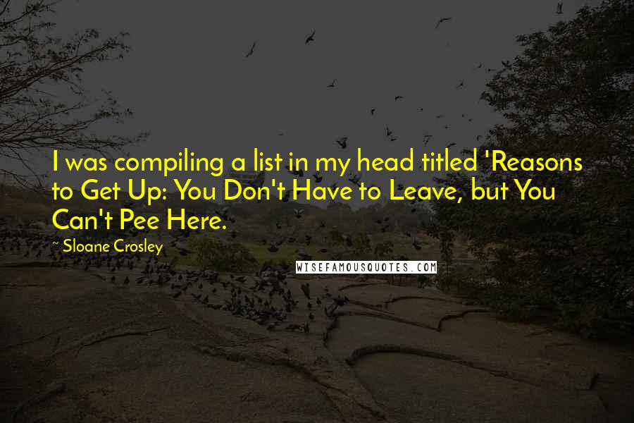 Sloane Crosley Quotes: I was compiling a list in my head titled 'Reasons to Get Up: You Don't Have to Leave, but You Can't Pee Here.