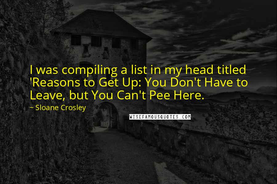 Sloane Crosley Quotes: I was compiling a list in my head titled 'Reasons to Get Up: You Don't Have to Leave, but You Can't Pee Here.