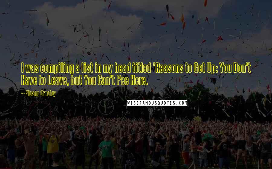 Sloane Crosley Quotes: I was compiling a list in my head titled 'Reasons to Get Up: You Don't Have to Leave, but You Can't Pee Here.