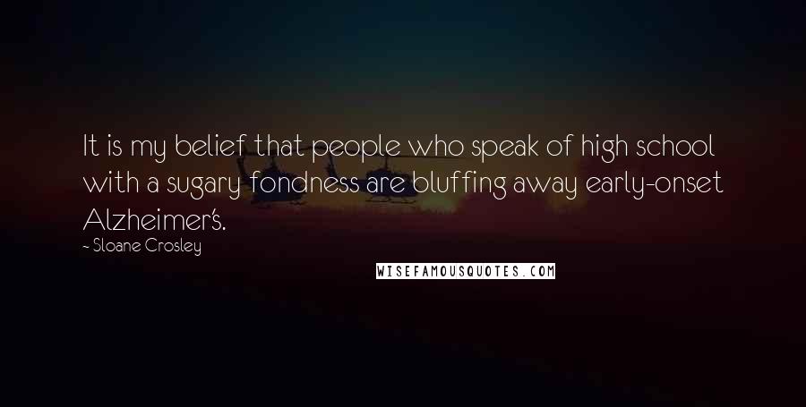 Sloane Crosley Quotes: It is my belief that people who speak of high school with a sugary fondness are bluffing away early-onset Alzheimer's.