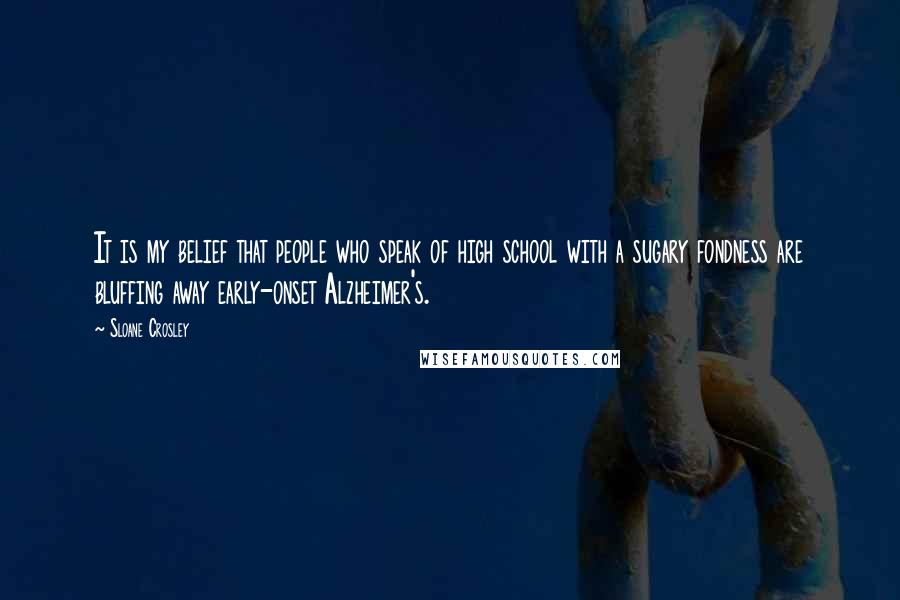 Sloane Crosley Quotes: It is my belief that people who speak of high school with a sugary fondness are bluffing away early-onset Alzheimer's.