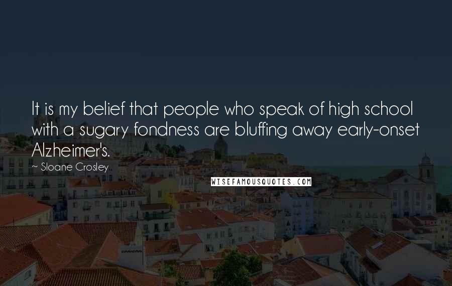 Sloane Crosley Quotes: It is my belief that people who speak of high school with a sugary fondness are bluffing away early-onset Alzheimer's.