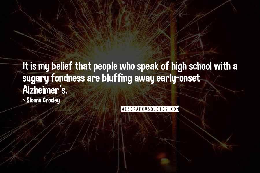 Sloane Crosley Quotes: It is my belief that people who speak of high school with a sugary fondness are bluffing away early-onset Alzheimer's.