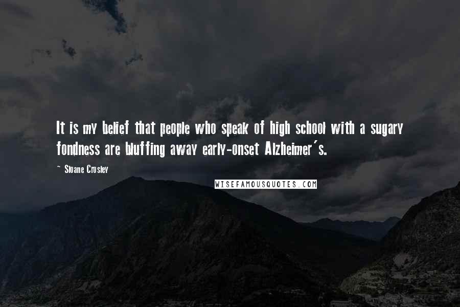 Sloane Crosley Quotes: It is my belief that people who speak of high school with a sugary fondness are bluffing away early-onset Alzheimer's.