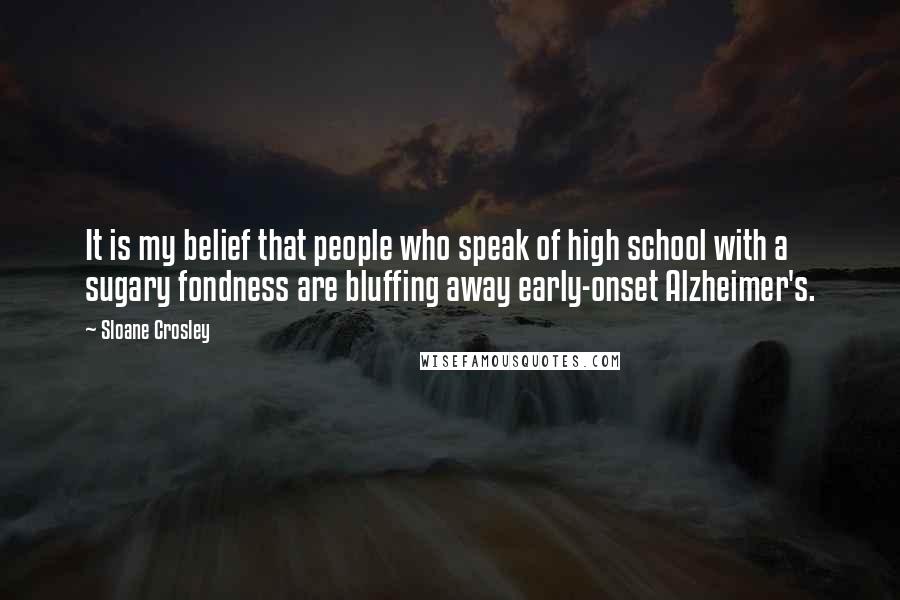 Sloane Crosley Quotes: It is my belief that people who speak of high school with a sugary fondness are bluffing away early-onset Alzheimer's.