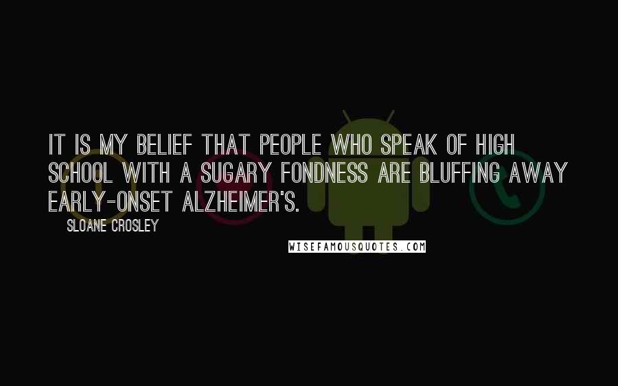 Sloane Crosley Quotes: It is my belief that people who speak of high school with a sugary fondness are bluffing away early-onset Alzheimer's.