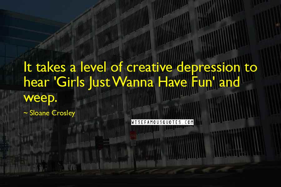 Sloane Crosley Quotes: It takes a level of creative depression to hear 'Girls Just Wanna Have Fun' and weep.