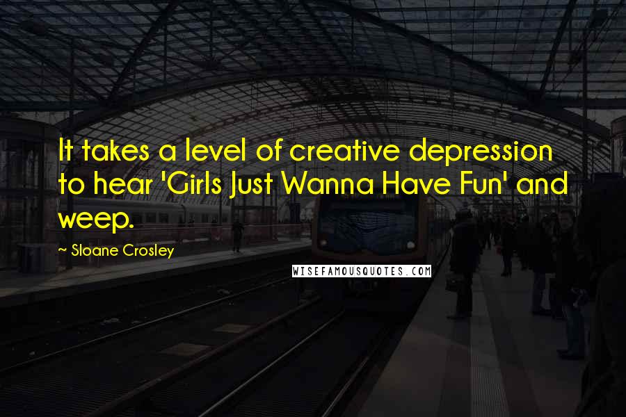 Sloane Crosley Quotes: It takes a level of creative depression to hear 'Girls Just Wanna Have Fun' and weep.