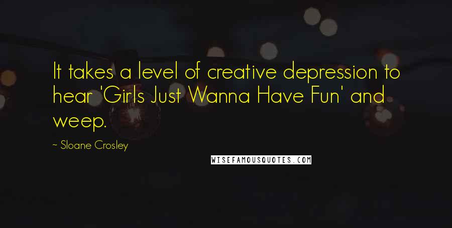 Sloane Crosley Quotes: It takes a level of creative depression to hear 'Girls Just Wanna Have Fun' and weep.