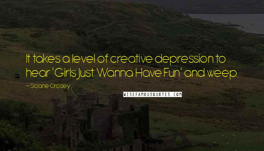 Sloane Crosley Quotes: It takes a level of creative depression to hear 'Girls Just Wanna Have Fun' and weep.