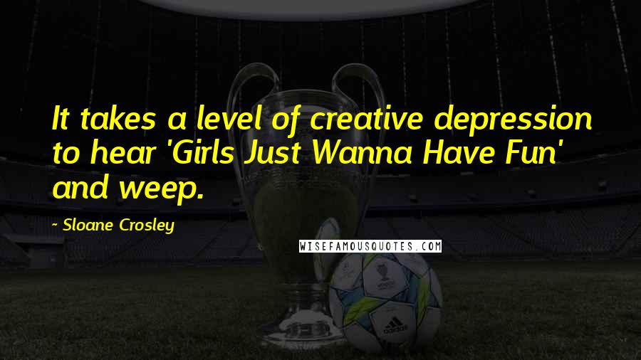 Sloane Crosley Quotes: It takes a level of creative depression to hear 'Girls Just Wanna Have Fun' and weep.