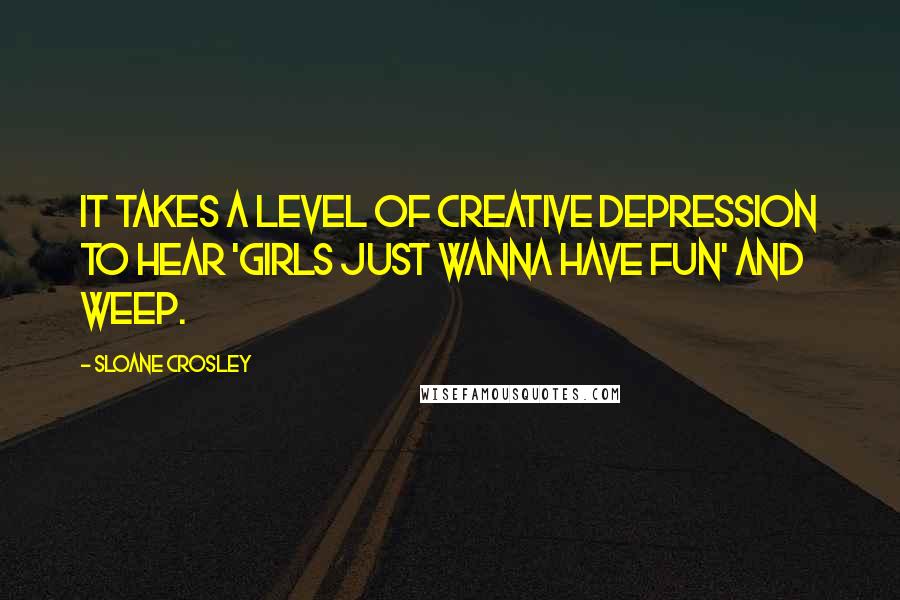 Sloane Crosley Quotes: It takes a level of creative depression to hear 'Girls Just Wanna Have Fun' and weep.