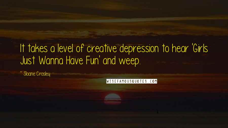 Sloane Crosley Quotes: It takes a level of creative depression to hear 'Girls Just Wanna Have Fun' and weep.