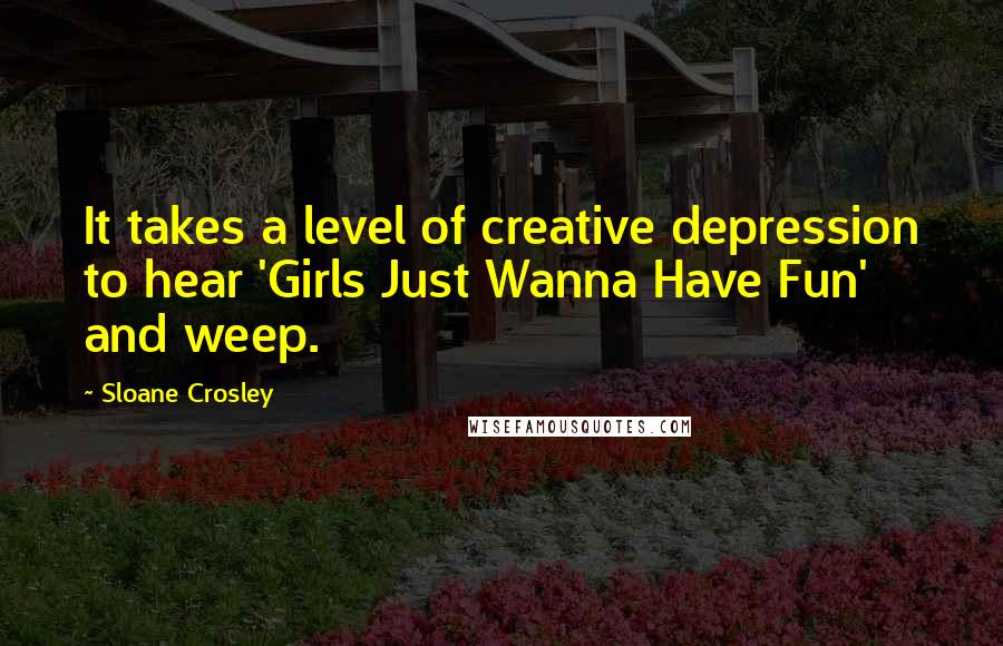 Sloane Crosley Quotes: It takes a level of creative depression to hear 'Girls Just Wanna Have Fun' and weep.