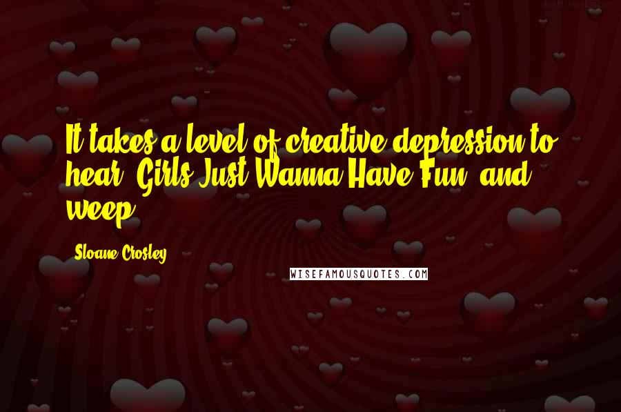 Sloane Crosley Quotes: It takes a level of creative depression to hear 'Girls Just Wanna Have Fun' and weep.