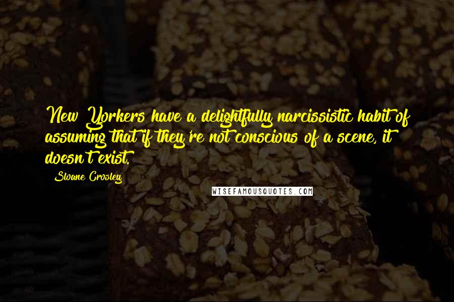 Sloane Crosley Quotes: New Yorkers have a delightfully narcissistic habit of assuming that if they're not conscious of a scene, it doesn't exist.