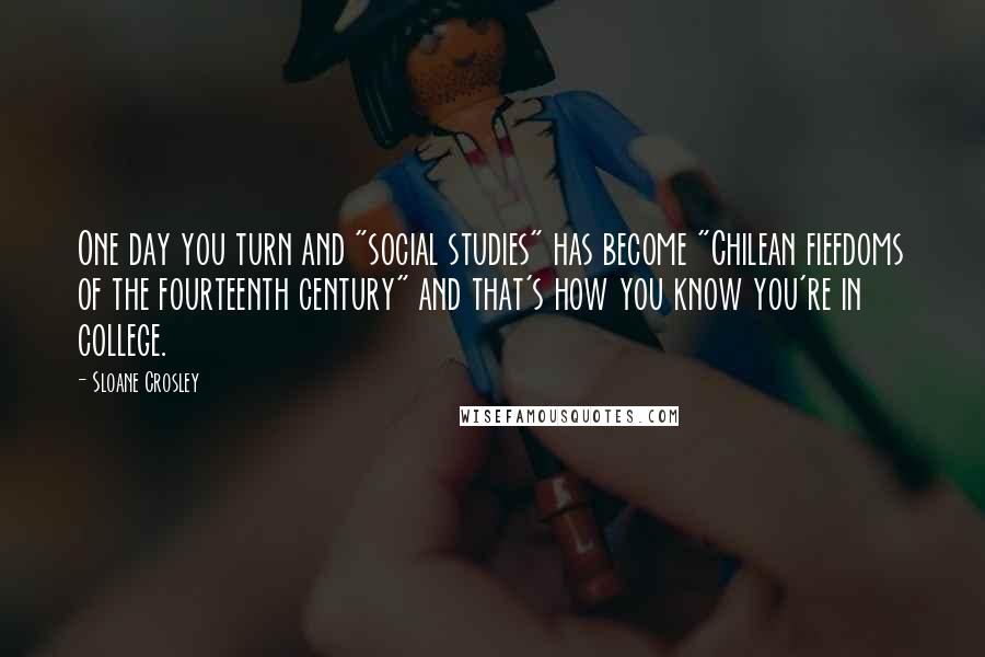 Sloane Crosley Quotes: One day you turn and "social studies" has become "Chilean fiefdoms of the fourteenth century" and that's how you know you're in college.