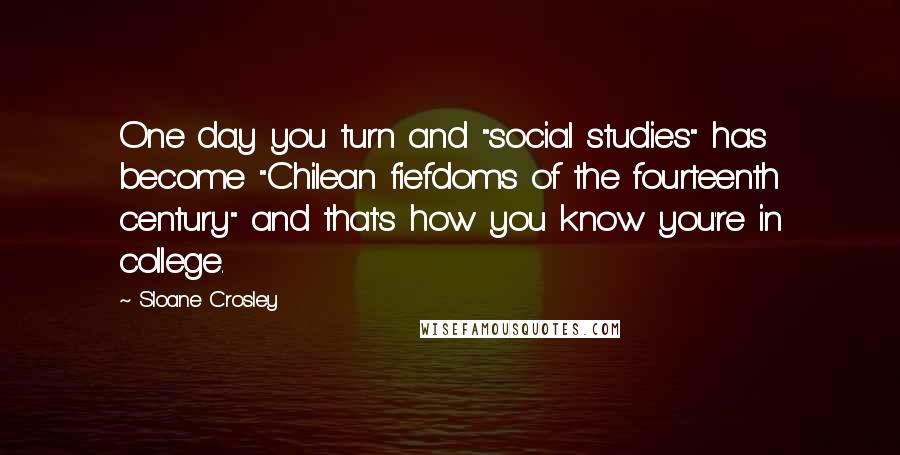 Sloane Crosley Quotes: One day you turn and "social studies" has become "Chilean fiefdoms of the fourteenth century" and that's how you know you're in college.