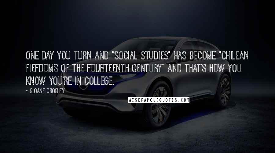 Sloane Crosley Quotes: One day you turn and "social studies" has become "Chilean fiefdoms of the fourteenth century" and that's how you know you're in college.