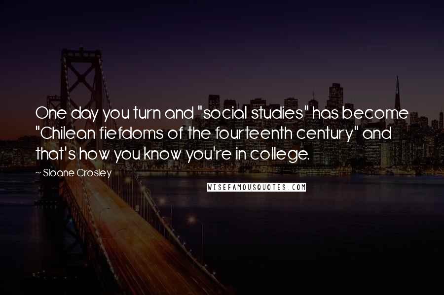 Sloane Crosley Quotes: One day you turn and "social studies" has become "Chilean fiefdoms of the fourteenth century" and that's how you know you're in college.