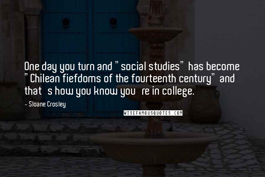 Sloane Crosley Quotes: One day you turn and "social studies" has become "Chilean fiefdoms of the fourteenth century" and that's how you know you're in college.