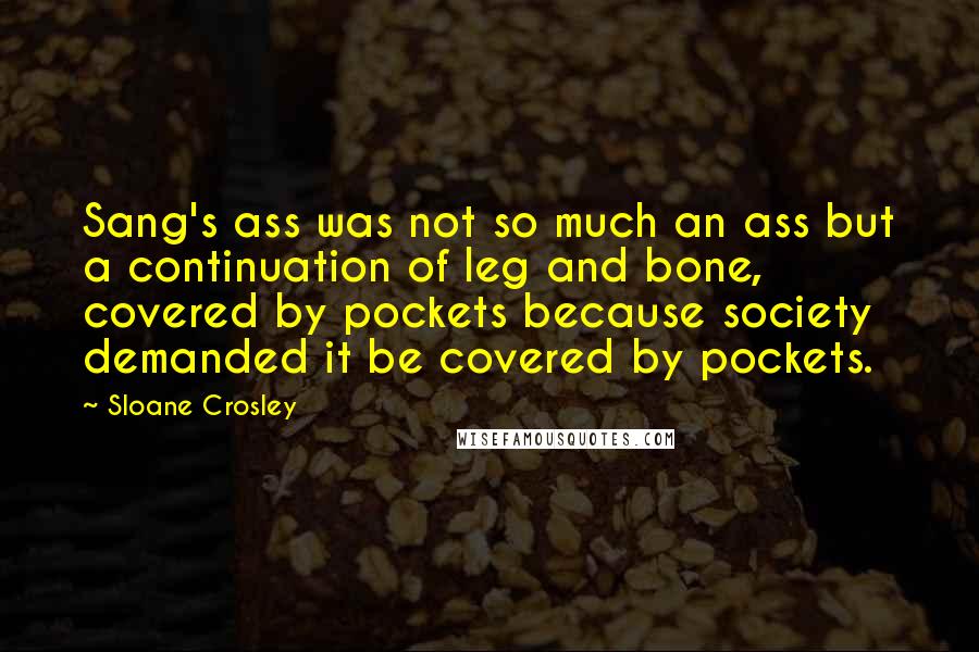 Sloane Crosley Quotes: Sang's ass was not so much an ass but a continuation of leg and bone, covered by pockets because society demanded it be covered by pockets.