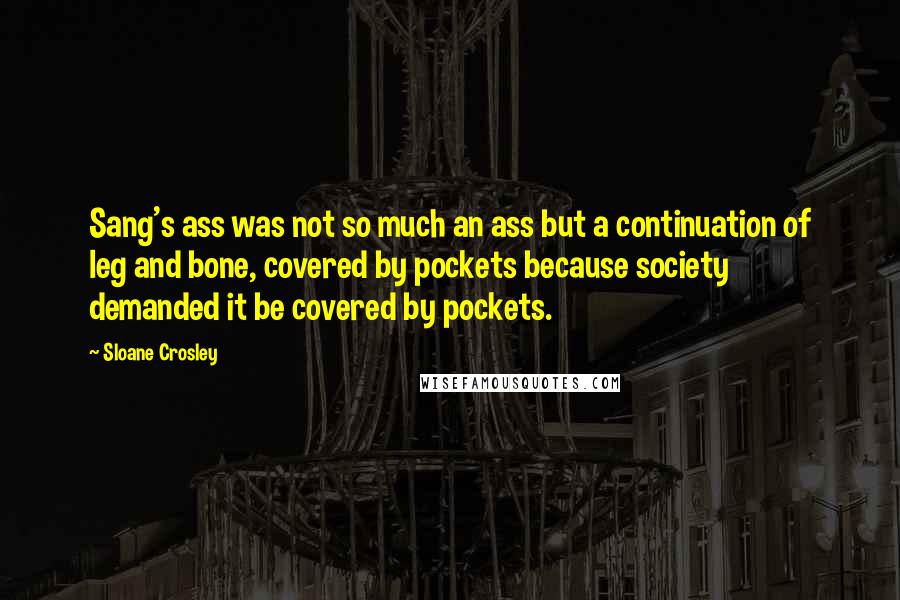 Sloane Crosley Quotes: Sang's ass was not so much an ass but a continuation of leg and bone, covered by pockets because society demanded it be covered by pockets.
