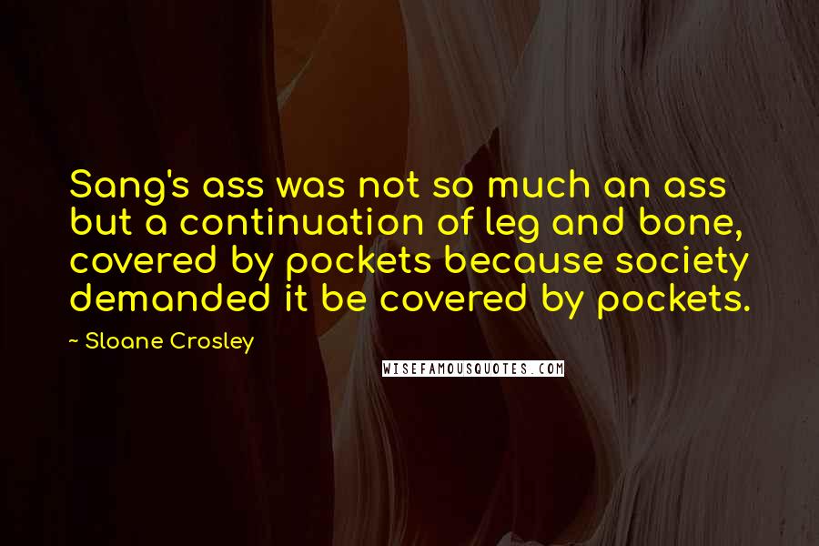 Sloane Crosley Quotes: Sang's ass was not so much an ass but a continuation of leg and bone, covered by pockets because society demanded it be covered by pockets.