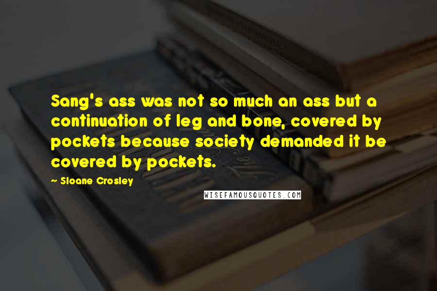 Sloane Crosley Quotes: Sang's ass was not so much an ass but a continuation of leg and bone, covered by pockets because society demanded it be covered by pockets.