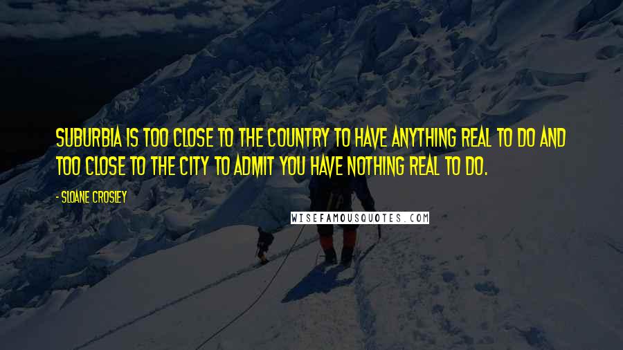 Sloane Crosley Quotes: Suburbia is too close to the country to have anything real to do and too close to the city to admit you have nothing real to do.