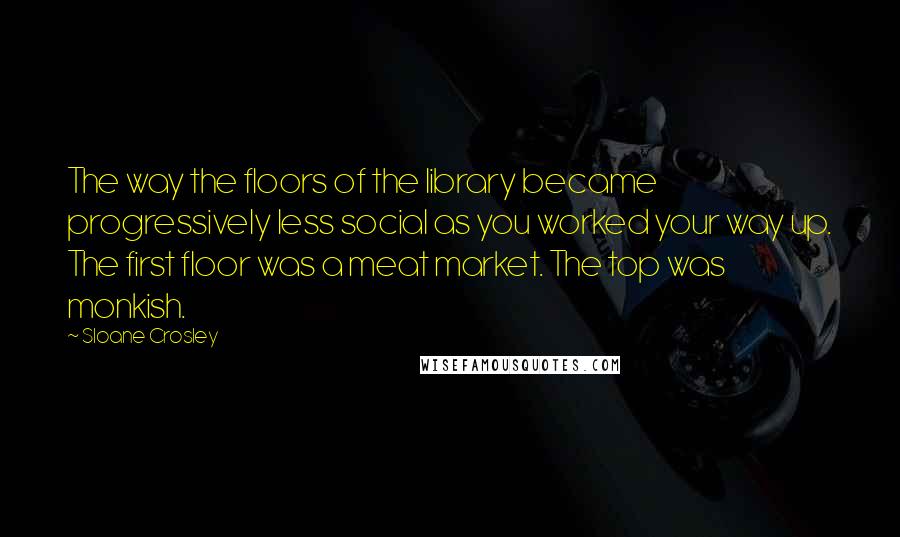 Sloane Crosley Quotes: The way the floors of the library became progressively less social as you worked your way up. The first floor was a meat market. The top was monkish.