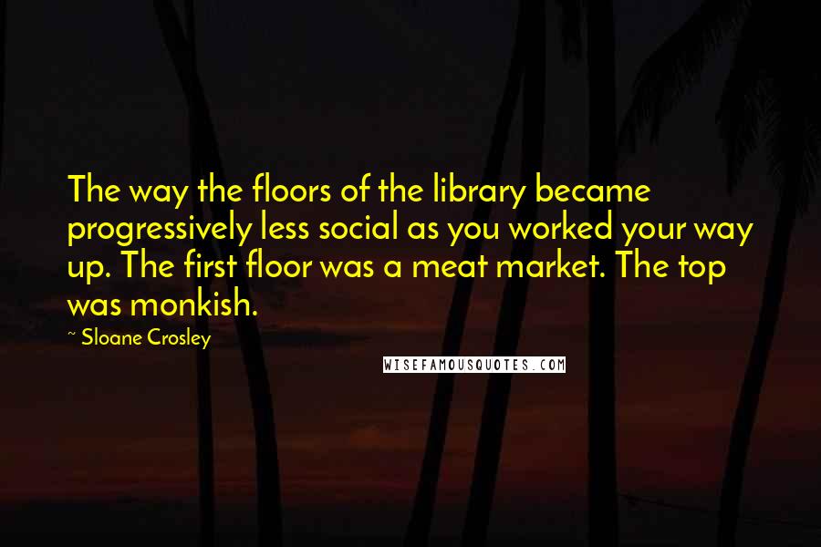 Sloane Crosley Quotes: The way the floors of the library became progressively less social as you worked your way up. The first floor was a meat market. The top was monkish.