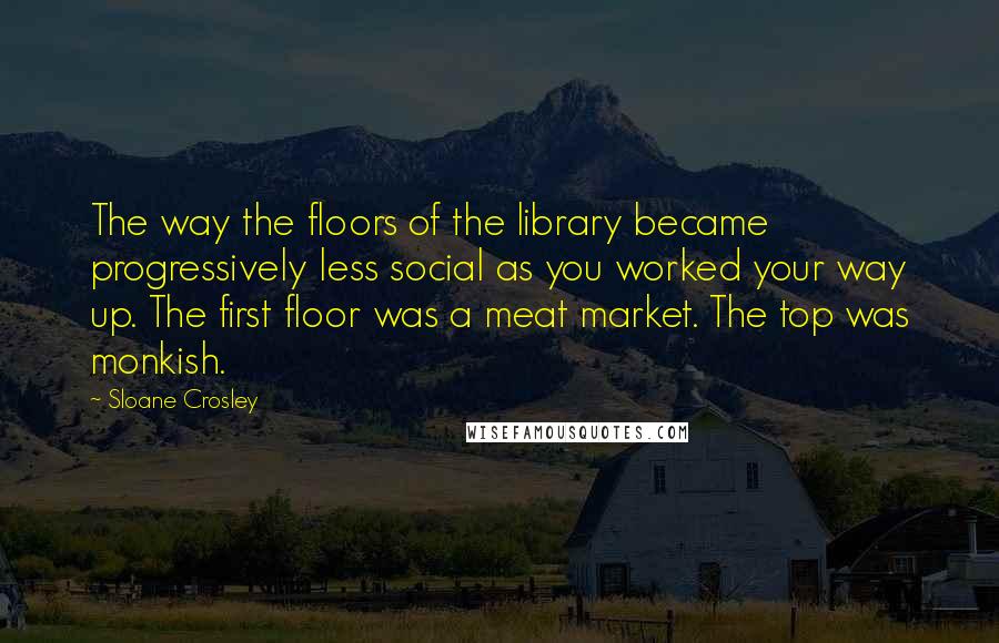 Sloane Crosley Quotes: The way the floors of the library became progressively less social as you worked your way up. The first floor was a meat market. The top was monkish.