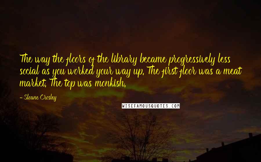 Sloane Crosley Quotes: The way the floors of the library became progressively less social as you worked your way up. The first floor was a meat market. The top was monkish.