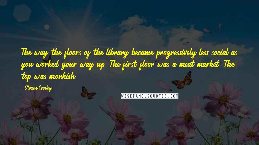 Sloane Crosley Quotes: The way the floors of the library became progressively less social as you worked your way up. The first floor was a meat market. The top was monkish.