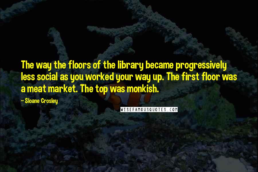 Sloane Crosley Quotes: The way the floors of the library became progressively less social as you worked your way up. The first floor was a meat market. The top was monkish.