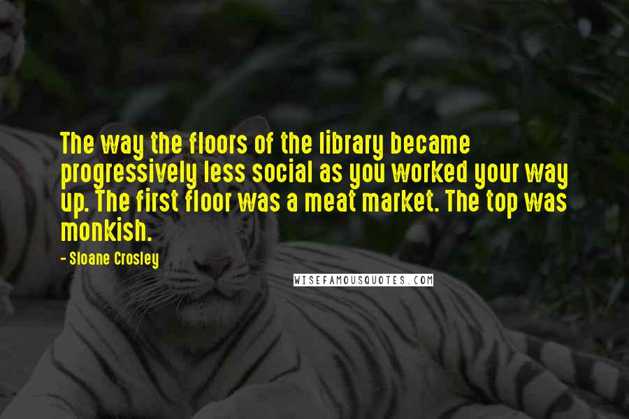 Sloane Crosley Quotes: The way the floors of the library became progressively less social as you worked your way up. The first floor was a meat market. The top was monkish.