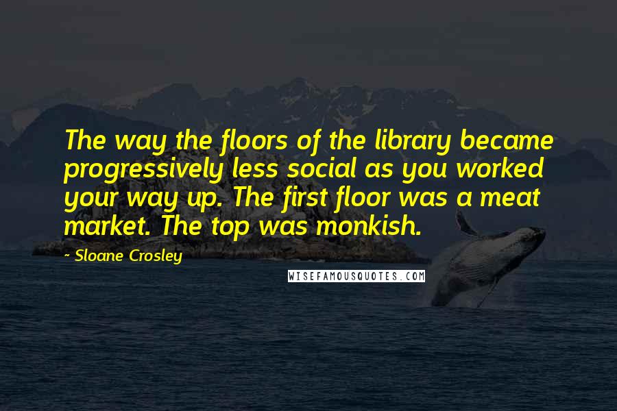 Sloane Crosley Quotes: The way the floors of the library became progressively less social as you worked your way up. The first floor was a meat market. The top was monkish.