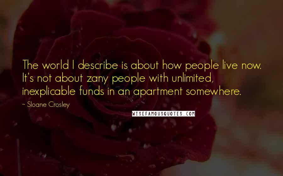 Sloane Crosley Quotes: The world I describe is about how people live now. It's not about zany people with unlimited, inexplicable funds in an apartment somewhere.