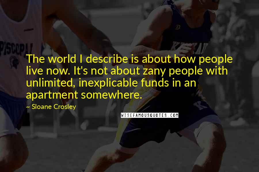 Sloane Crosley Quotes: The world I describe is about how people live now. It's not about zany people with unlimited, inexplicable funds in an apartment somewhere.