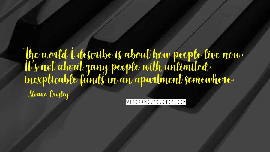 Sloane Crosley Quotes: The world I describe is about how people live now. It's not about zany people with unlimited, inexplicable funds in an apartment somewhere.