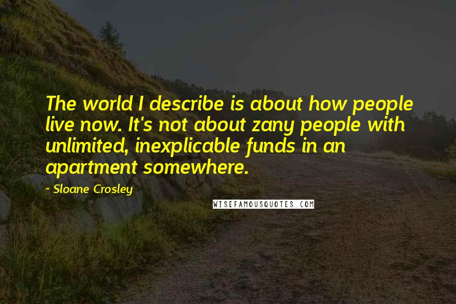 Sloane Crosley Quotes: The world I describe is about how people live now. It's not about zany people with unlimited, inexplicable funds in an apartment somewhere.
