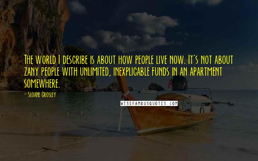 Sloane Crosley Quotes: The world I describe is about how people live now. It's not about zany people with unlimited, inexplicable funds in an apartment somewhere.