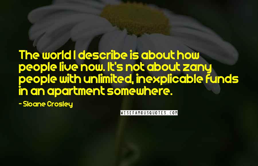 Sloane Crosley Quotes: The world I describe is about how people live now. It's not about zany people with unlimited, inexplicable funds in an apartment somewhere.