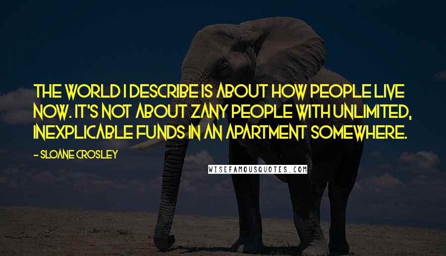 Sloane Crosley Quotes: The world I describe is about how people live now. It's not about zany people with unlimited, inexplicable funds in an apartment somewhere.