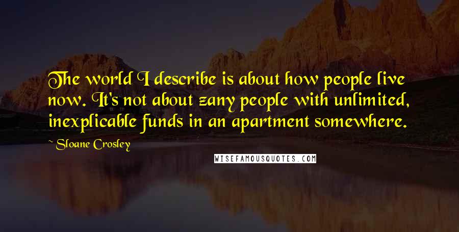 Sloane Crosley Quotes: The world I describe is about how people live now. It's not about zany people with unlimited, inexplicable funds in an apartment somewhere.