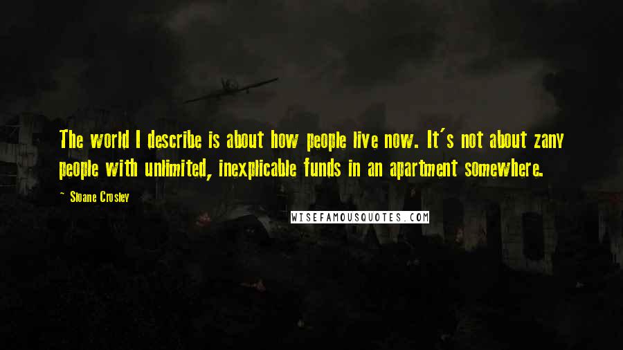 Sloane Crosley Quotes: The world I describe is about how people live now. It's not about zany people with unlimited, inexplicable funds in an apartment somewhere.